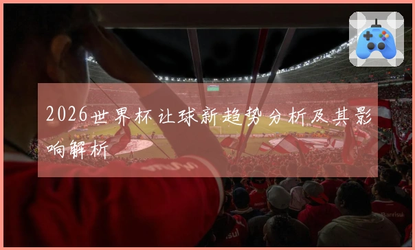 2026世界杯让球新趋势分析及其影响解析