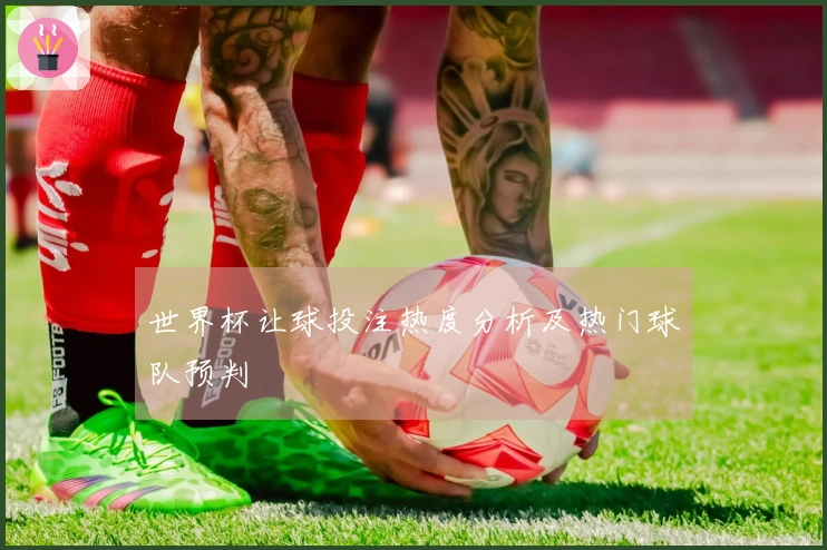 世界杯让球投注热度分析及热门球队预判